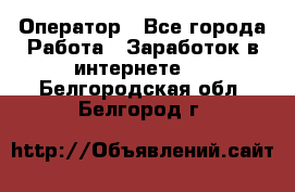 Оператор - Все города Работа » Заработок в интернете   . Белгородская обл.,Белгород г.